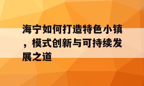 海宁如何打造特色小镇，模式创新与可持续发展之道