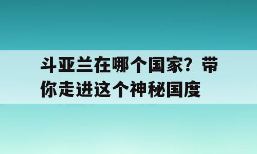 斗亚兰在哪个国家？带你走进这个神秘国度