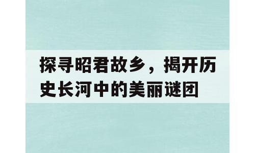 探寻昭君故乡，揭开历史长河中的美丽谜团