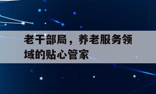 老干部局，养老服务领域的贴心管家