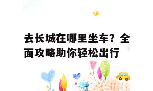去长城在哪里坐车？全面攻略助你轻松出行