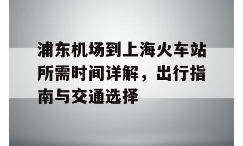 浦东机场到上海火车站所需时间详解，出行指南与交通选择