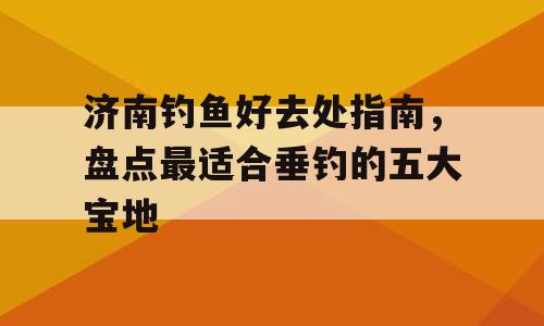 济南钓鱼好去处指南，盘点最适合垂钓的五大宝地