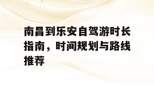 南昌到乐安自驾游时长指南，时间规划与路线推荐