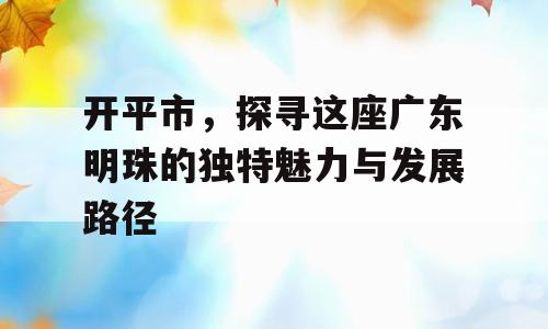 开平市，探寻这座广东明珠的独特魅力与发展路径
