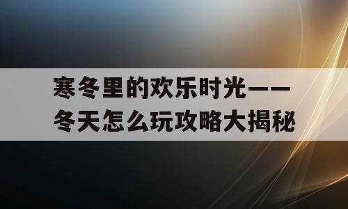寒冬里的欢乐时光——冬天怎么玩攻略大揭秘