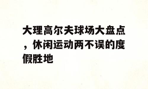 大理高尔夫球场大盘点，休闲运动两不误的度假胜地