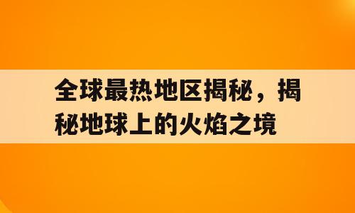 全球最热地区揭秘，揭秘地球上的火焰之境
