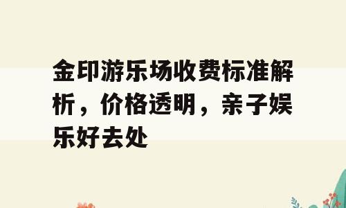 金印游乐场收费标准解析，价格透明，亲子娱乐好去处