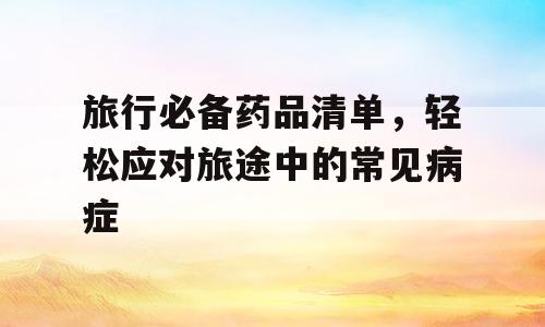 旅行必备药品清单，轻松应对旅途中的常见病症
