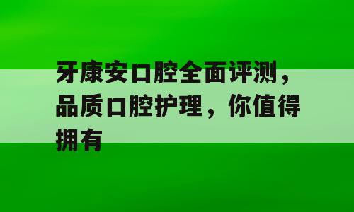 牙康安口腔全面评测，品质口腔护理，你值得拥有