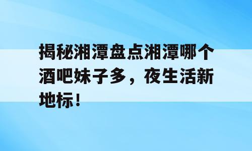 揭秘湘潭盘点湘潭哪个酒吧妹子多，夜生活新地标！