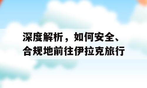 深度解析，如何安全、合规地前往伊拉克旅行