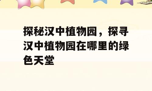 探秘汉中植物园，探寻汉中植物园在哪里的绿色天堂