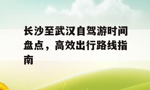 长沙至武汉自驾游时间盘点，高效出行路线指南
