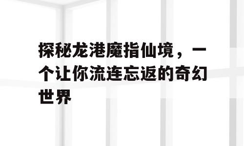 探秘龙港魔指仙境，一个让你流连忘返的奇幻世界