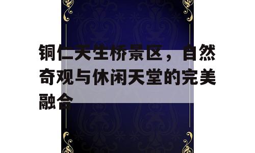 铜仁天生桥景区，自然奇观与休闲天堂的完美融合