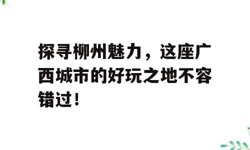探寻柳州魅力，这座广西城市的好玩之地不容错过！