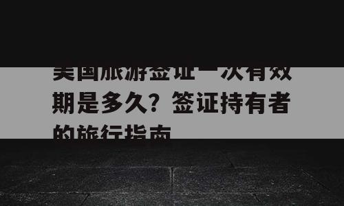 美国旅游签证一次有效期是多久？签证持有者的旅行指南