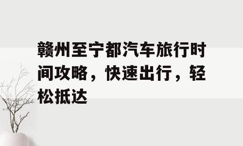 赣州至宁都汽车旅行时间攻略，快速出行，轻松抵达