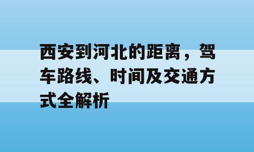 西安到河北的距离，驾车路线、时间及交通方式全解析