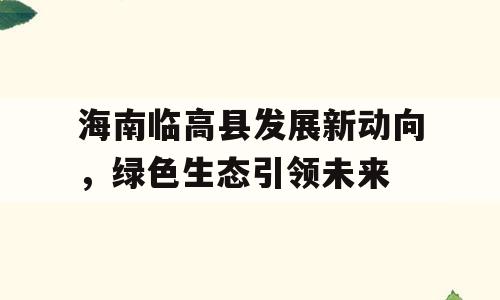 海南临高县发展新动向，绿色生态引领未来