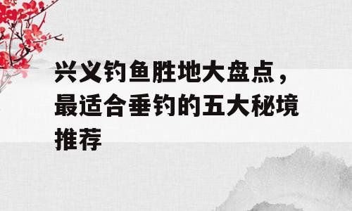 兴义钓鱼胜地大盘点，最适合垂钓的五大秘境推荐