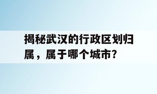 揭秘武汉的行政区划归属，属于哪个城市？