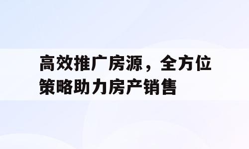 高效推广房源，全方位策略助力房产销售