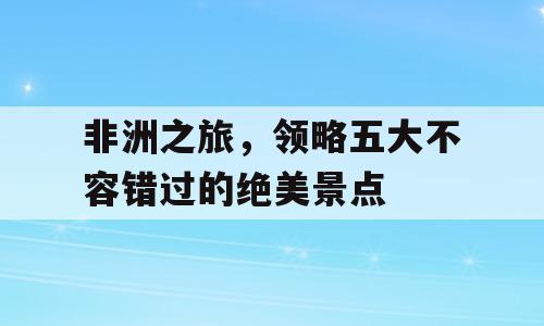 非洲之旅，领略五大不容错过的绝美景点