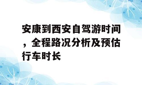安康到西安自驾游时间，全程路况分析及预估行车时长
