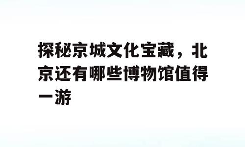 探秘京城文化宝藏，北京还有哪些博物馆值得一游