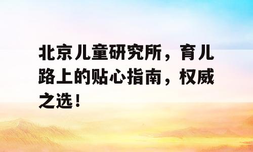 北京儿童研究所，育儿路上的贴心指南，权威之选！