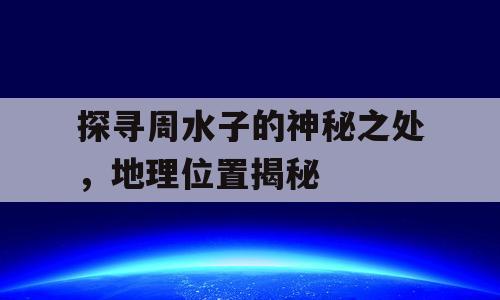 探寻周水子的神秘之处，地理位置揭秘