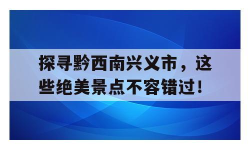 探寻黔西南兴义市，这些绝美景点不容错过！