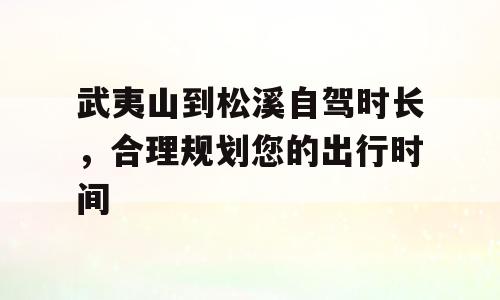 武夷山到松溪自驾时长，合理规划您的出行时间