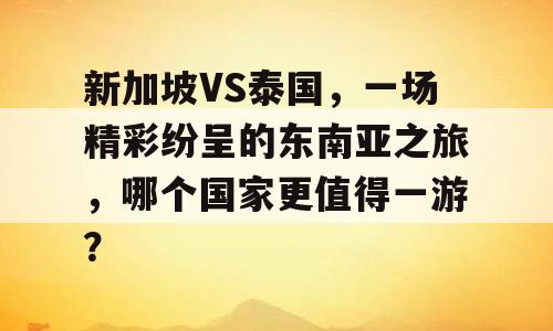 新加坡VS泰国，一场精彩纷呈的东南亚之旅，哪个国家更值得一游？