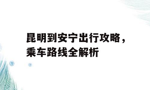 昆明到安宁出行攻略，乘车路线全解析
