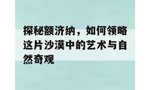 探秘额济纳，如何领略这片沙漠中的艺术与自然奇观