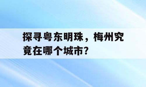 探寻粤东明珠，梅州究竟在哪个城市？