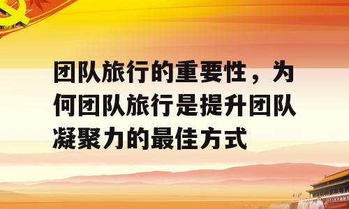 团队旅行的重要性，为何团队旅行是提升团队凝聚力的最佳方式