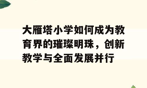 大雁塔小学如何成为教育界的璀璨明珠，创新教学与全面发展并行