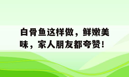 白骨鱼这样做，鲜嫩美味，家人朋友都夸赞！