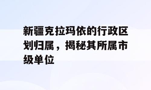 新疆克拉玛依的行政区划归属，揭秘其所属市级单位