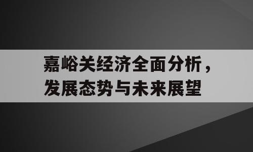 嘉峪关经济全面分析，发展态势与未来展望