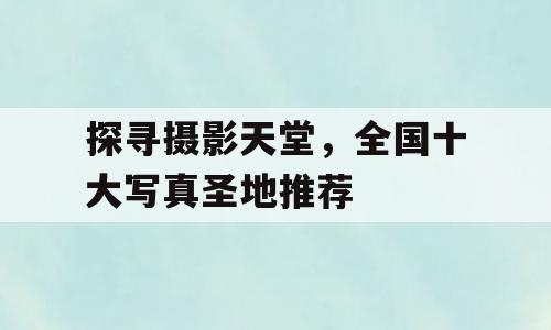 探寻摄影天堂，全国十大写真圣地推荐