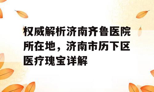 权威解析济南齐鲁医院所在地，济南市历下区医疗瑰宝详解