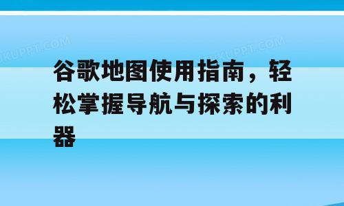 谷歌地图使用指南，轻松掌握导航与探索的利器