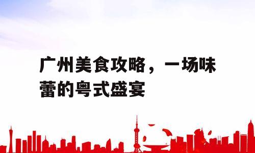 广州美食攻略，一场味蕾的粤式盛宴