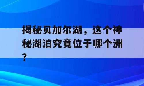 揭秘贝加尔湖，这个神秘湖泊究竟位于哪个洲？